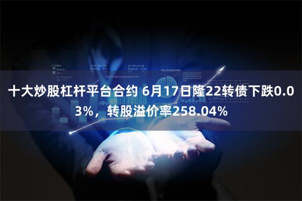 十大炒股杠杆平台合约 6月17日隆22转债下跌0.03%，转股溢价率258.04%