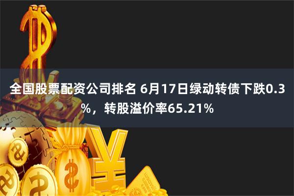 全国股票配资公司排名 6月17日绿动转债下跌0.3%，转股溢价率65.21%