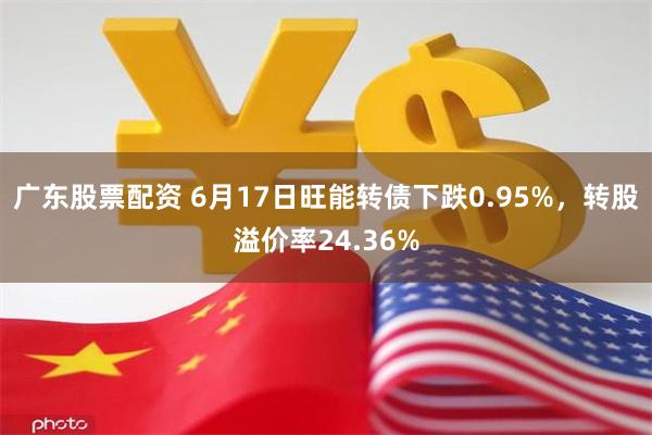 广东股票配资 6月17日旺能转债下跌0.95%，转股溢价率24.36%