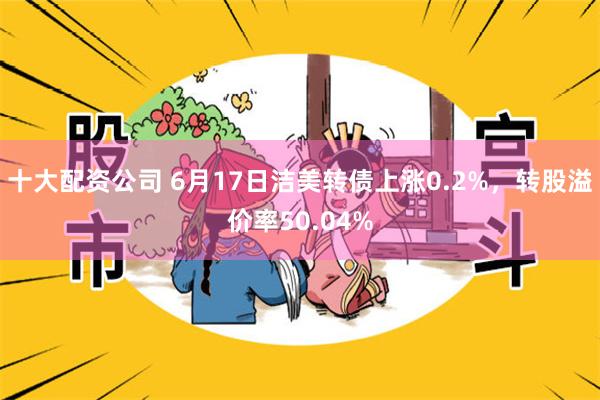 十大配资公司 6月17日洁美转债上涨0.2%，转股溢价率50.04%