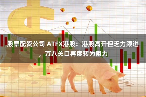 股票配资公司 ATFX港股：港股高开但乏力跟进，万八关口再度转为阻力