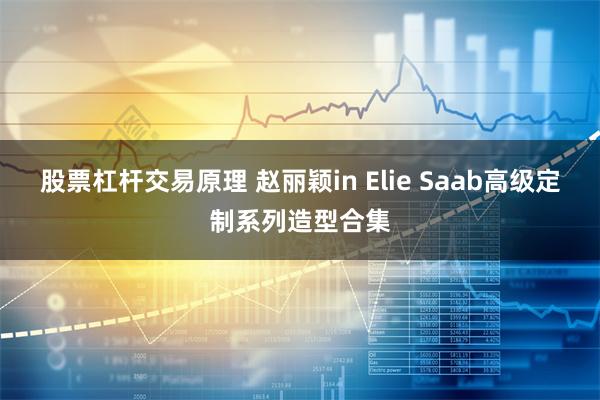 股票杠杆交易原理 赵丽颖in Elie Saab高级定制系列造型合集