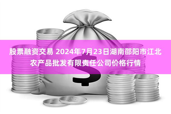 股票融资交易 2024年7月23日湖南邵阳市江北农产品批发有限责任公司价格行情