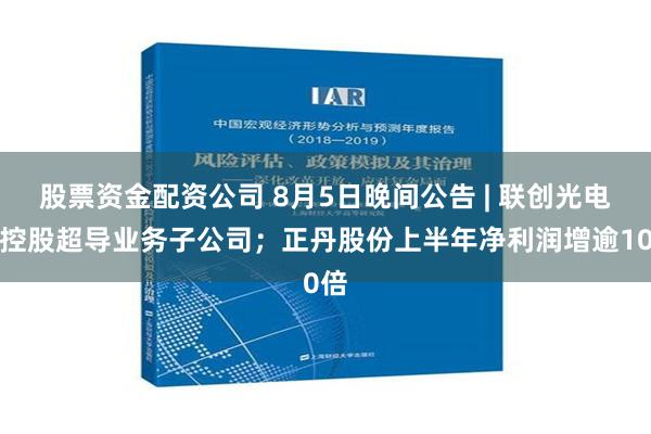 股票资金配资公司 8月5日晚间公告 | 联创光电拟控股超导业务子公司；正丹股份上半年净利润增逾10倍