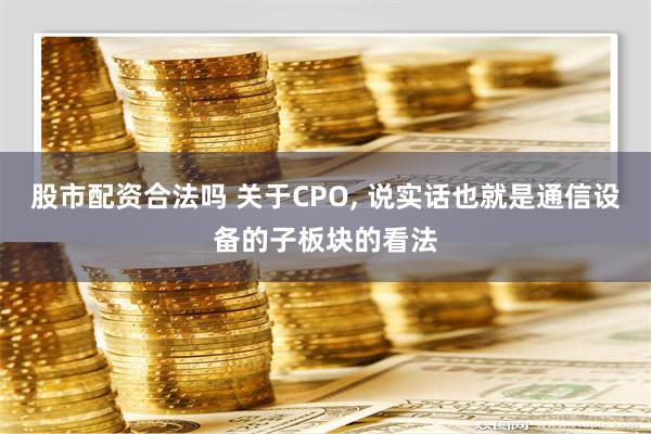 股市配资合法吗 关于CPO, 说实话也就是通信设备的子板块的看法