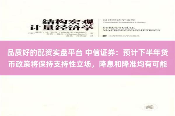 品质好的配资实盘平台 中信证券：预计下半年货币政策将保持支持性立场，降息和降准均有可能