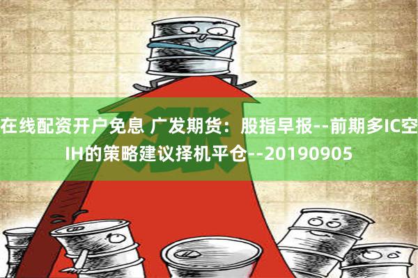 在线配资开户免息 广发期货：股指早报--前期多IC空IH的策略建议择机平仓--20190905