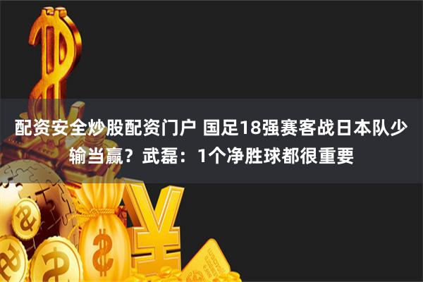 配资安全炒股配资门户 国足18强赛客战日本队少输当赢？武磊：1个净胜球都很重要