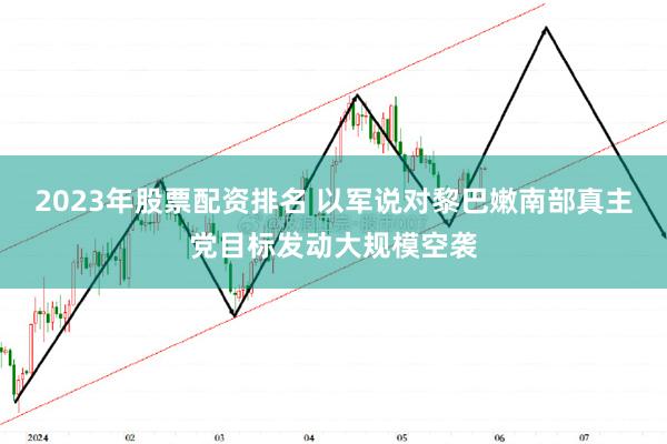 2023年股票配资排名 以军说对黎巴嫩南部真主党目标发动大规模空袭