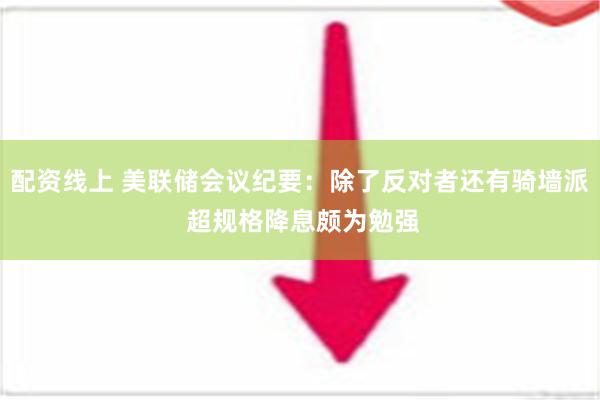 配资线上 美联储会议纪要：除了反对者还有骑墙派 超规格降息颇为勉强