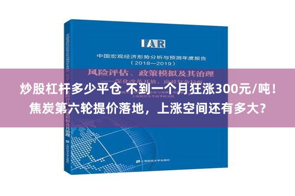 炒股杠杆多少平仓 不到一个月狂涨300元/吨！焦炭第六轮提价落地，上涨空间还有多大？