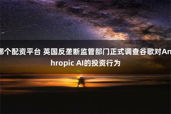 哪个配资平台 英国反垄断监管部门正式调查谷歌对Anthropic AI的投资行为