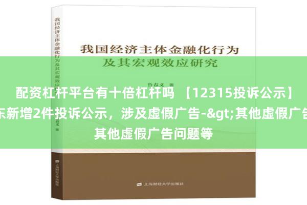 配资杠杆平台有十倍杠杆吗 【12315投诉公示】吉林敖东新增2件投诉公示，涉及虚假广告->其他虚假广告问题等