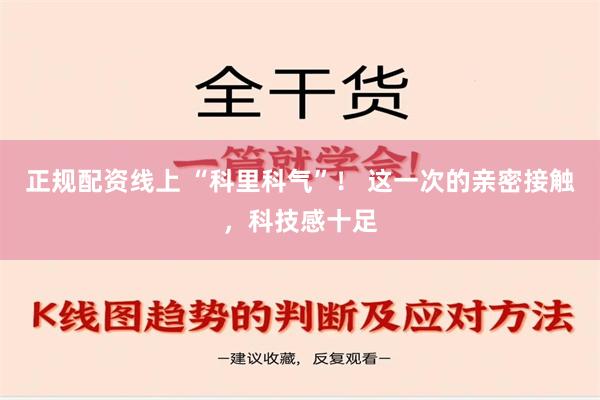 正规配资线上 “科里科气”！ 这一次的亲密接触，科技感十足