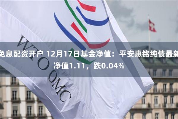 免息配资开户 12月17日基金净值：平安惠铭纯债最新净值1.11，跌0.04%