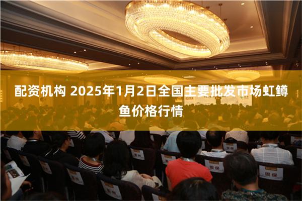 配资机构 2025年1月2日全国主要批发市场虹鳟鱼价格行情