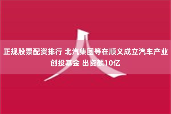 正规股票配资排行 北汽集团等在顺义成立汽车产业创投基金 出资额10亿